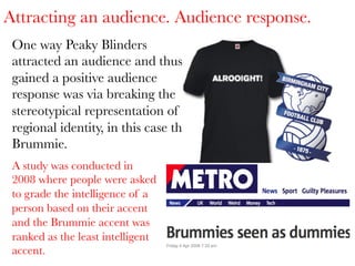 Attracting an audience. Audience response.
One way Peaky Blinders
attracted an audience and thus
gained a positive audience
response was via breaking the
stereotypical representation of
regional identity, in this case the
Brummie. 
A study was conducted in
2008 where people were asked
to grade the intelligence of a
person based on their accent
and the Brummie accent was
ranked as the least intelligent
accent.

 