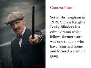 Context/Intro

Set in Birmingham in
1919, Steven Knights
Peaky Blinders is a
crime drama which
follows former world
war one soldiers who
have returned home
and formed a criminal
gang.

 