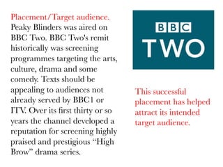 Placement/Target audience.
Peaky Blinders was aired on
BBC Two. BBC Two's remit
historically was screening
programmes targeting the arts,
culture, drama and some
comedy. Texts should be
appealing to audiences not
already served by BBC1 or
ITV. Over its ﬁrst thirty or so
years the channel developed a
reputation for screening highly
praised and prestigious “High
Brow” drama series.

This successful
placement has helped
attract its intended
target audience.

 