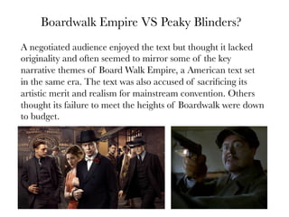 Boardwalk Empire VS Peaky Blinders?
A negotiated audience enjoyed the text but thought it lacked
originality and often seemed to mirror some of the key
narrative themes of Board Walk Empire, a American text set
in the same era. The text was also accused of sacriﬁcing its
artistic merit and realism for mainstream convention. Others
thought its failure to meet the heights of Boardwalk were down
to budget.

 