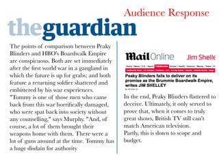 Audience Response
The points of comparison between Peaky
Blinders and HBO's Boardwalk Empire
are conspicuous. Both are set immediately
after the ﬁrst world war in a gangland in
which the future is up for grabs; and both
feature a returning soldier shattered and
embittered by his war experiences.
"Tommy is one of those men who came
back from this war horriﬁcally damaged,
who were spat back into society without
any counselling," says Murphy. "And, of
course, a lot of them brought their
weapons home with them. There were a
lot of guns around at the time. Tommy has
a huge disdain for authority

In the end, Peaky Blinders ﬂattered to
deceive. Ultimately, it only served to
prove that, when it comes to truly
great shows, British TV still can’t
match American television.
Partly, this is down to scope and
budget.



 