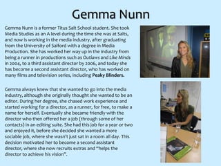 Gemma Nunn
Gemma Nunn is a former Titus Salt School student. She took
Media Studies as an A level during the time she was at Salts,
and now is working in the media industry, after graduating
from the University of Salford with a degree in Media
Production. She has worked her way up in the industry from
being a runner in productions such as Outlaws and Like Minds
in 2004, to a third assistant director by 2006, and today she
has become a second assistant director, who has worked on
many films and television series, including Peaky Blinders.
Gemma always knew that she wanted to go into the media
industry, although she originally thought she wanted to be an
editor. During her degree, she chased work experience and
started working for a director, as a runner, for free, to make a
name for herself. Eventually she became friendly with the
director who then offered her a job (through some of her
contacts) in an editing suite. She had this job for a year or two
and enjoyed it, before she decided she wanted a more
sociable job, where she wasn’t just sat in a room all day. This
decision motivated her to become a second assistant
director, where she now recruits extras and “helps the
director to achieve his vision”.
 