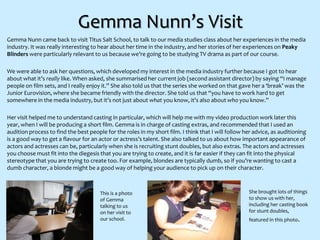 Gemma Nunn’s Visit
Gemma Nunn came back to visit Titus Salt School, to talk to our media studies class about her experiences in the media
industry. It was really interesting to hear about her time in the industry, and her stories of her experiences on Peaky
Blinders were particularly relevant to us because we’re going to be studying TV drama as part of our course.
We were able to ask her questions, which developed my interest in the media industry further because I got to hear
about what it’s really like. When asked, she summarised her current job (second assistant director) by saying “I manage
people on film sets, and I really enjoy it.” She also told us that the series she worked on that gave her a ‘break’ was the
Junior Eurovision, where she became friendly with the director. She told us that “you have to work hard to get
somewhere in the media industry, but it’s not just about what you know, it’s also about who you know.”
Her visit helped me to understand casting in particular, which will help me with my video production work later this
year, when I will be producing a short film. Gemma is in charge of casting extras, and recommended that I used an
audition process to find the best people for the roles in my short film. I think that I will follow her advice, as auditioning
is a good way to get a flavour for an actor or actress’s talent. She also talked to us about how important appearance of
actors and actresses can be, particularly when she is recruiting stunt doubles, but also extras. The actors and actresses
you choose must fit into the diegesis that you are trying to create, and it is far easier if they can fit into the physical
stereotype that you are trying to create too. For example, blondes are typically dumb, so if you’re wanting to cast a
dumb character, a blonde might be a good way of helping your audience to pick up on their character.
This is a photo
of Gemma
talking to us
on her visit to
our school.
She brought lots of things
to show us with her,
including her casting book
for stunt doubles,
featured in this photo.
 