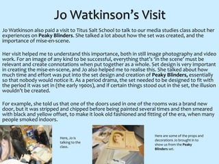 Jo Watkinson’s Visit
Jo Watkinson also paid a visit to Titus Salt School to talk to our media studies class about her
experiences on Peaky Blinders. She talked a lot about how the set was created, and the
importance of mise-en-scene.
Her visit helped me to understand this importance, both in still image photography and video
work. For an image of any kind to be successful, everything that’s ‘in the scene’ must be
relevant and create connotations when put together as a whole. Set design is very important
in creating the mise-en-scene, and Jo also helped me to realise this. She talked about how
much time and effort was put into the set design and creation of Peaky Blinders, essentially
so that nobody would notice it. As a period drama, the set needed to be designed to fit with
the period it was set in (the early 1900s), and if certain things stood out in the set, the illusion
wouldn’t be created.
For example, she told us that one of the doors used in one of the rooms was a brand new
door, but it was stripped and chipped before being painted several times and then smeared
with black and yellow offset, to make it look old fashioned and fitting of the era, when many
people smoked indoors.
Here, Jo is
talking to the
class.
Here are some of the props and
decorations Jo brought in to
show us from the Peaky
Blinders set.
 