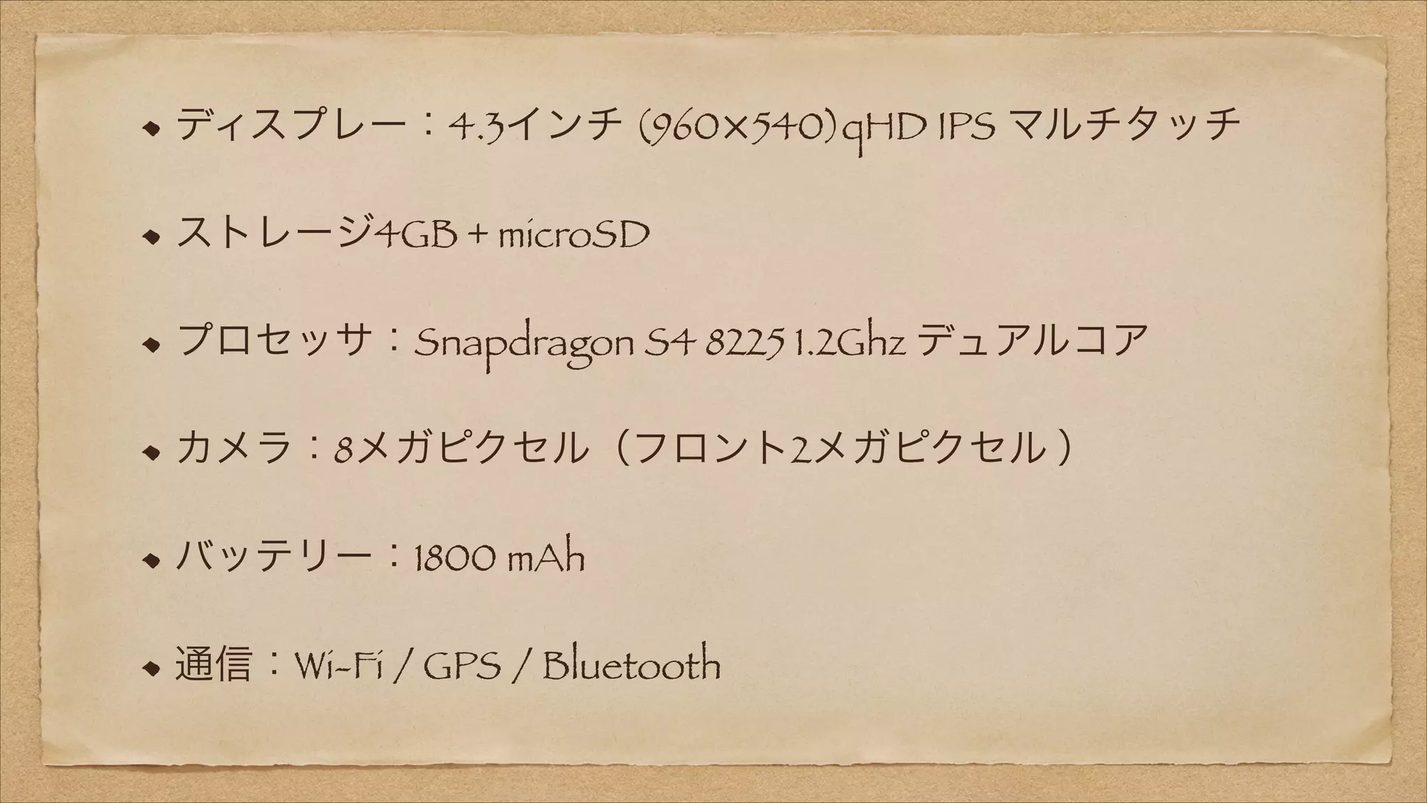 ディスプレー：4.3インチ (960×540)qHD IPS マルチタッチ
ストレージ4GB + microSD
プロセッサ：Snapdragon S4 8225 1.2Ghz デュアルコア
カメラ：8メガピクセル（フロント2メガピクセル ）
バッテリー：1800 mAh
通信：Wi-Fi / GPS / Bluetooth

 