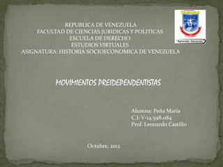 REPUBLICA DE VENEZUELA
     FACULTAD DE CIENCIAS JURIDICAS Y POLITICAS
               ESCUELA DE DERECHO
                ESTUDIOS VIRTUALES
ASIGNATURA: HISTORIA SOCIOECONOMICA DE VENEZUELA




          MOVIMIENTOS PREIDEPENDENTISTAS


                                   Alumna: Peña María
                                   C.I: V-14.598.084
                                   Prof. Leonardo Castillo


                   Octubre, 2012
 
