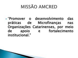    “Promover o desenvolvimento das
    práticas    de  Microfinanças    nas
    Organizações Catarinenses, por meio
    de      apoio   e     fortalecimento
    institucional.”
 
