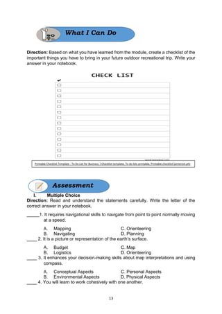13
Direction: Based on what you have learned from the module, create a checklist of the
important things you have to bring in your future outdoor recreational trip. Write your
answer in your notebook.
I. Multiple Choice
Direction: Read and understand the statements carefully. Write the letter of the
correct answer in your notebook.
_____1. It requires navigational skills to navigate from point to point normally moving
at a speed.
A. Mapping C. Orienteering
B. Navigating D. Planning
____ 2. It is a picture or representation of the earth’s surface.
A. Budget C. Map
B. Logistics D. Orienteering
____ 3. It enhances your decision-making skills about map interpretations and using
compass.
A. Conceptual Aspects C. Personal Aspects
B. Environmental Aspects D. Physical Aspects
____ 4. You will learn to work cohesively with one another.
What I Can Do
Assessment
Printable Checklist Template - To Do List for Business | Checklist template, To do lists printable, Printable checklist (pinterest.ph)
 
