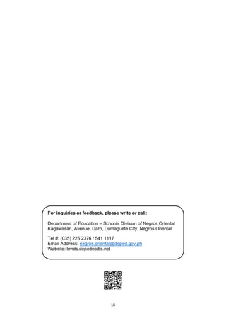 16
For inquiries or feedback, please write or call:
Department of Education – Schools Division of Negros Oriental
Kagawasan, Avenue, Daro, Dumaguete City, Negros Oriental
Tel #: (035) 225 2376 / 541 1117
Email Address: negros.oriental@deped.gov.ph
Website: lrmds.depednodis.net
 