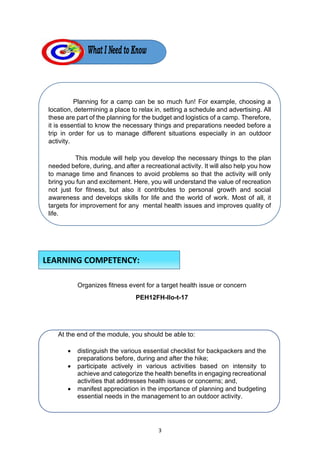 3
Planning for a camp can be so much fun! For example, choosing a
location, determining a place to relax in, setting a schedule and advertising. All
these are part of the planning for the budget and logistics of a camp. Therefore,
it is essential to know the necessary things and preparations needed before a
trip in order for us to manage different situations especially in an outdoor
activity.
This module will help you develop the necessary things to the plan
needed before, during, and after a recreational activity. It will also help you how
to manage time and finances to avoid problems so that the activity will only
bring you fun and excitement. Here, you will understand the value of recreation
not just for fitness, but also it contributes to personal growth and social
awareness and develops skills for life and the world of work. Most of all, it
targets for improvement for any mental health issues and improves quality of
life.
Organizes fitness event for a target health issue or concern
PEH12FH-IIo-t-17
At the end of the module, you should be able to:
• distinguish the various essential checklist for backpackers and the
preparations before, during and after the hike;
• participate actively in various activities based on intensity to
achieve and categorize the health benefits in engaging recreational
activities that addresses health issues or concerns; and,
• manifest appreciation in the importance of planning and budgeting
essential needs in the management to an outdoor activity.
LEARNING COMPETENCY:
 