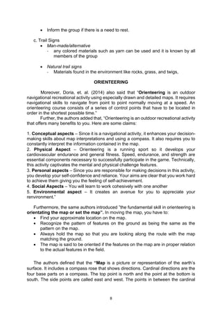 8
• Inform the group if there is a need to rest.
c. Trail Signs
• Man-made/alternative
- any colored materials such as yarn can be used and it is known by all
members of the group
• Natural trail signs
- Materials found in the environment like rocks, grass, and twigs,
ORIENTEERING
Moreover, Doria, et. al. (2014) also said that “Orienteering is an outdoor
navigational recreational activity using especially drawn and detailed maps. It requires
navigational skills to navigate from point to point normally moving at a speed. An
orienteering course consists of a series of control points that have to be located in
order in the shortest possible time.”
Further, the authors added that, “Orienteering is an outdoor recreational activity
that offers many benefits to you. Here are some claims:
1. Conceptual aspects – Since it is a navigational activity, it enhances your decision-
making skills about map interpretations and using a compass. It also requires you to
constantly interpret the information contained in the map.
2. Physical Aspect – Orienteering is a running sport so it develops your
cardiovascular endurance and general fitness. Speed, endurance, and strength are
essential components necessary to successfully participate in the game. Technically,
this activity captivates the mental and physical challenge features.
3. Personal aspects – Since you are responsible for making decisions in this activity,
you develop your self-confidence and reliance. Your aims are clear that you work hard
to achieve them giving you the feeling of self-achievement.
4. Social Aspects – You will learn to work cohesively with one another
5. Environmental aspect – It creates an avenue for you to appreciate your
renvironment.”
Furthermore, the same authors introduced ”the fundamental skill in orienteering is
orientating the map or set the map”. In moving the map, you have to:
• Find your approximate location on the map.
• Recognize the pattern of features on the ground as being the same as the
pattern on the map.
• Always hold the map so that you are looking along the route with the map
matching the ground.
• The map is said to be oriented if the features on the map are in proper relation
to the actual features in the field.
The authors defined that the “Map is a picture or representation of the earth’s
surface. It includes a compass rose that shows directions. Cardinal directions are the
four base parts on a compass. The top point is north and the point at the bottom is
south. The side points are called east and west. The points in between the cardinal
 