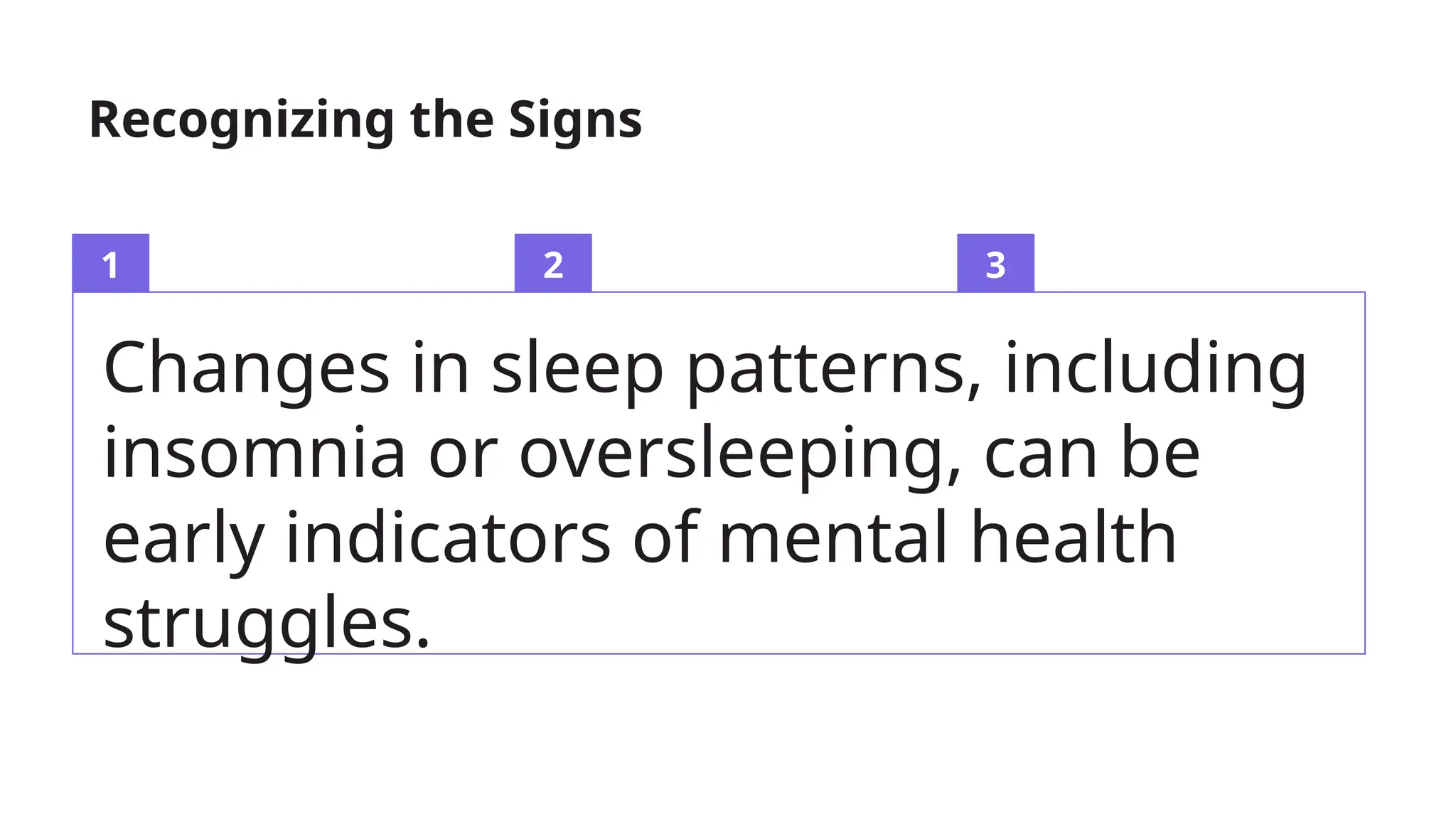 1 2 3
Changes in sleep patterns, including
insomnia or oversleeping, can be
early indicators of mental health
struggles.
Recognizing the Signs
 