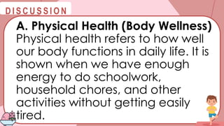 @
@
D I S C U S S I O N
A. Physical Health (Body Wellness)
Physical health refers to how well
our body functions in daily life. It is
shown when we have enough
energy to do schoolwork,
household chores, and other
activities without getting easily
tired.
 
