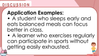 @
@
D I S C U S S I O N
Application Examples:
• A student who sleeps early and
eats balanced meals can focus
better in class.
• A learner who exercises regularly
can participate in sports without
getting easily exhausted.
 