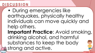 @
@
D I S C U S S I O N
• During emergencies like
earthquakes, physically healthy
individuals can move quickly and
help others.
Important Practice: Avoid smoking,
drinking alcohol, and harmful
substances to keep the body
strong and active.
 