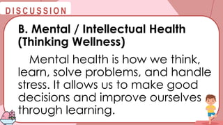 @
@
D I S C U S S I O N
B. Mental / Intellectual Health
(Thinking Wellness)
Mental health is how we think,
learn, solve problems, and handle
stress. It allows us to make good
decisions and improve ourselves
through learning.
 