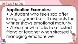 @
@
D I S C U S S I O N
Application Examples:
• A student who feels sad after
losing a game but still respects the
winner shows emotional maturity.
• A learner who talks to a trusted
friend or teacher when stressed is
managing emotions well.
 