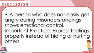 @
@
D I S C U S S I O N
• A person who does not easily get
angry during misunderstandings
shows emotional control.
Important Practice: Express feelings
properly instead of hiding or hurting
others.
 