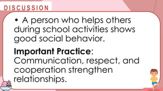 @
@
D I S C U S S I O N
• A person who helps others
during school activities shows
good social behavior.
Important Practice:
Communication, respect, and
cooperation strengthen
relationships.
 