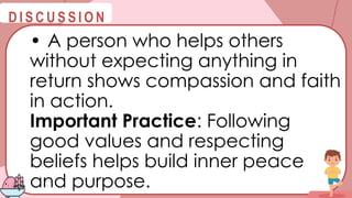 @
@
D I S C U S S I O N
• A person who helps others
without expecting anything in
return shows compassion and faith
in action.
Important Practice: Following
good values and respecting
beliefs helps build inner peace
and purpose.
 