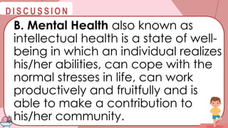 @
@
D I S C U S S I O N
B. Mental Health also known as
intellectual health is a state of well-
being in which an individual realizes
his/her abilities, can cope with the
normal stresses in life, can work
productively and fruitfully and is
able to make a contribution to
his/her community.
 
