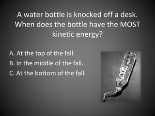 A water bottle is knocked off a desk.
When does the bottle have the MOST
kinetic energy?
A. At the top of the fall.
B. In the middle of the fall.
C. At the bottom of the fall.
 
