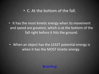 • C. At the bottom of the fall.
• It has the most kinetic energy when its movement
and speed are greatest, which is at the bottom of the
fall right before it hits the ground.
• When an object has the LEAST potential energy is
when it has the MOST kinetic energy.
BrainPop
 
