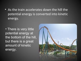 • As the train accelerates down the hill the
potential energy is converted into kinetic
energy.
• There is very little
potential energy at
the bottom of the hill,
but there is a great
amount of kinetic
energy.
 