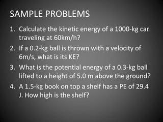 SAMPLE PROBLEMS
1. Calculate the kinetic energy of a 1000-kg car
traveling at 60km/h?
2. If a 0.2-kg ball is thrown with a velocity of
6m/s, what is its KE?
3. What is the potential energy of a 0.3-kg ball
lifted to a height of 5.0 m above the ground?
4. A 1.5-kg book on top a shelf has a PE of 29.4
J. How high is the shelf?
 