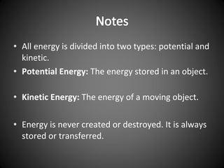 • All energy is divided into two types: potential and
kinetic.
• Potential Energy: The energy stored in an object.
• Kinetic Energy: The energy of a moving object.
• Energy is never created or destroyed. It is always
stored or transferred.
 