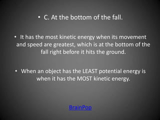 • C. At the bottom of the fall.
• It has the most kinetic energy when its movement
and speed are greatest, which is at the bottom of the
fall right before it hits the ground.
• When an object has the LEAST potential energy is
when it has the MOST kinetic energy.
BrainPop
 