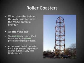 Roller Coasters
• When does the train on
this roller coaster have
the MOST potential
energy?
• AT THE VERY TOP!
• The HIGHER the train is lifted
by the motor, the MORE
potential energy is produced.
• At the top of the hill the train
has a huge amount of potential
energy, but it has very little
kinetic energy.
 