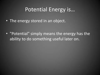 Potential Energy is…
• The energy stored in an object.
• "Potential" simply means the energy has the
ability to do something useful later on.
 
