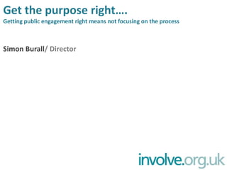 Get the purpose right….Getting public engagement right means not focusing on the process Simon Burall/ Director 