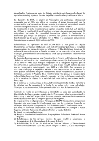 damnificados. Prácticamente todos los Estados miembros contribuyeron al esfuerzo de
ayuda humanitario y urgente a favor de las poblaciones afectadas por el huracán Mitch.

En diciembre de 1998, se celebró en Washington una conferencia internacional
organizada por el BID, con objeto de coordinar el apoyo internacional para la
reconstrucción en Centroamérica. En esta reunión la comunidad internacional anunció
contribuciones por un importe total cercano a los 6.300 millones de $US
La continuación de dicha conferencia tuvo lugar en Estocolmo entre el 25 y 28 de mayo
de 1999 con la reunión del Grupo Consultivo en el que estuvieron presentes mas de 50
delegaciones nacionales. La comunidad internacional adoptó la Declaración de
Estocolmo que recoge los principios y objetivos que guiarán la reconstrucción y
transformación de los países afectados por el Mitch y se anunciaron compromisos
financieros por un valor de 9.000 millones de $US.

Posteriormente en septiembre de 1999 ECHO lanzó el Plan global de “Ayuda
Humanitaria a las víctimas del Huracán Mitch en Centroamérica” por el que se otorgaban
nuevas ayudas a los países afectados por el huracán. El Plan Global está dotado de 16
millones de euros destinados a financiar acciones en los países afectados, entre ellos
Nicaragua, poniendo énfasis en los sectores de salud, agua y saneamiento y rehabilitación
de viviendas.
La Comisión Europea presentó una Comunicación al Consejo y al Parlamento Europea
“Relativa a un Plan de acción comunitario para la reconstrucción de Centroamérica” el
28 de abril de 1999, cuyo principal componente es el “Programa Regional para la
reconstrucción de Centroamérica (PRRAC)” que está dotado con 250 millones de euros
que se comprometen paulatinamente entre 1999 y el año 2002. Este programa se
concentra en el apoyo a las políticas sociales y, más concretamente en los sectores de
salud pública, tratamiento de aguas y saneamiento básico, vivienda social, educación y
formación. Asimismo el Programa desea contribuir entre otras cosas, a la reducción de la
vulnerabilidad, la prevención de catástrofes naturales y al refuerzo de la descentralización
y de la participación efectiva de la sociedad civil (autoridades y asociaciones locales,
ONG, etc).
En el marco de la condonación de la deuda, la Comisión europea ha decidido participar a
la iniciativa para la reducción de la deuda de los países pobres muy endeudados.
Nicaragua se encuentra dentro de los países elegibles en el área de Centroamérica.

Teniendo en cuenta las especificidades y necesidades de cada país damnificado, la
Comisión ha decidido proceder a una división del Programa en subprogramas nacionales.
Entre1999 y el año 2002 se procederá de forma gradual a concretizar los compromisos
financieros necesarios para la completa ejecución del Programa.
En lo que respecta al subprograma de Nicaragua, el PRRAC ha previsto un compromiso
financiero total aproximado de 84 millones de euros para los proyectos a desarrollar en
dicho país. Con cargo al presupuesto de 1999 se han otorgado 33,5 millones de euros.
Las zonas de actuación seleccionadas son los Departamentos de Managua y Nueva
Segovia, la Región Autónoma del Atlántico Norte y la Cuidad de Estelí.
La lista de proyectos es la siguiente:
1) Proyecto de rehabilitación del sistema de agua potable de la ciudad de Ocotal, Nueva
    Segovia.
2) Rehabilitación de los servicios públicos de agua potable y saneamiento y
    fortalecimiento de la Municipalidad de la ciudad de Estelí
3) Rehabilitación de la red de servicios de atención primaria y fortalecimiento
    institucional del Sistema Local de Atención Integral a la Salud (SILAIS) de Managua
 