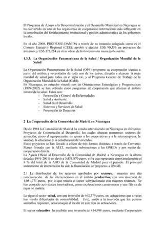 El Programa de Apoyo a la Descentralización y el Desarrollo Municipal en Nicaragua se
ha convertido en uno de los organismos de cooperación internacional más influyente en
la contribución del fortalecimiento institucional y gestión administrativa de los gobiernos
locales.

En el año 2000, PRODEMU-DANIDA a través de su instancia colegiada como es el
Consejo Ejecutivo Regional (CER), aprobó y ejecutó US$ 90,556 en proyectos de
inversión y US$ 378,234 en otras obras de fortalecimiento municipal costeño.

1.3.3. La Organización Panamericana de la Salud / Organización Mundial de la
       Salud

La Organización Panamericana de la Salud (OPS) programa su cooperación técnica a
partir del análisis y necesidades de cada uno de los países, dirigida a alcanzar la meta
mundial de salud para todos en el siglo xxi, y al Programa General de Trabajo de la
Organización Mundial de la Salud (OMS).
En Nicaragua, en estrecho vínculo con las Orientaciones Estratégicas y Programáticas
(1999-2002) se han definido cinco programas de cooperación que abarcan el ámbito
natural de la salud. Estos son:
            - Prevención y Control de Enfermedades
            - Salud y Ambiente
            - Salud en el Desarrollo
            - Sistemas y Servicios de Salud
            - Prevención de Desastres


2 La Cooperación de la Comunidad de Madrid en Nicaragua

Desde 1988 la Comunidad de Madrid ha venido interviniendo en Nicaragua en diferentes
Proyectos de Cooperación al Desarrollo, los cuales abarcan numerosos sectores de
actuación, como el agropecuario, de apoyo a las cooperativas y a la microempresa, la
sanidad, la educación y la construcción de viviendas.
Estos proyectos se han llevado a efecto de tres formas distintas: a través de Convenio
Marco firmado con la AECI, mediante subvenciones a las ONGDs y por medio de
cooperación directa.
La Ayuda Oficial al Desarrollo de la Comunidad de Madrid a Nicaragua en la última
década (1991-2001) se elevó a 3,485,870 euros, cifra que representa aproximadamente el
8 % del total de la AOD de la Comunidad de Madrid para el periodo. El principal
instrumento de intervención ha sido la financiación de proyectos a ONGD.

2.1 La distribución de los recursos aprobados por sectores, muestra una alta
concentración de las intervenciones en el ámbito productivo, con una inversión de
1,051,771 euros, por lo que resulta el sector subvencionado con mayores recursos. Se
han apoyado actividades innovadoras, como explotaciones camaroneras y una fábrica de
cajas de madera.

Le sigue el sector salud, con una inversión de 462,779 euros, en actuaciones que a veces
han tenido dificultades de sostenibilidad. Esto, unido a la inversión que los centros
sanitarios requieren, desaconsejan el incidir en este tipo de actuaciones.

El sector educativo ha recibido una inversión de 414,698 euros, mediante Cooperación
 