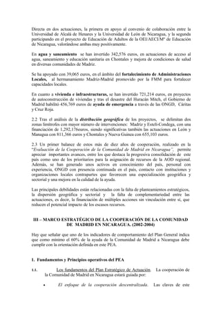 Directa en dos actuaciones, la primera en apoyo al convenio de colaboración entre la
Universidad de Alcalá de Henares y la Universidad de León de Nicaragua, y la segunda
participando en el proyecto de Educación de Adultos de la OEI/AECI/Mº de Educación
de Nicaragua, valorándose ambas muy positivamente.

En agua y saneamiento se han invertido 342,576 euros, en actuaciones de acceso al
agua, saneamiento y educación sanitaria en Chontales y mejora de condiciones de salud
en diversas comunidades de Madriz.

Se ha apoyado con 39,065 euros, en el ámbito del fortalecimiento de Administraciones
Locales, al hermanamiento Madriz-Madrid promovido por la FMM para fortalecer
capacidades locales.

En cuanto a vivienda e infraestructuras, se han invertido 721,214 euros, en proyectos
de autoconstrucción de viviendas y tras el desastre del Huracán Mitch, el Gobierno de
Madrid habilitó 456,769 euros de ayuda de emergencia a través de las ONGD, Cáritas
y Cruz Roja.

2.2 Tras el análisis de la distribución geográfica de los proyectos, se delimitan dos
zonas limítrofes con mayor número de intervenciones: Madriz y Estelí-Condega, con una
financiación de 1,292,176euros, siendo significativas también las actuaciones en León y
Managua con 811,366 euros y Chontales y Nueva Guinea con 655,103 euros.

2.3 Un primer balance de estos más de diez años de cooperación, realizado en la
“Evaluación de la Cooperación de la Comunidad de Madrid en Nicaragua”, permite
apreciar importantes avances, entre los que destaca la progresiva consolidación de este
país como uno de los prioritarios para la asignación de recursos de la AOD regional.
Además, se han generado unos activos en conocimiento del país, personal con
experiencia, ONGD con presencia continuada en el país, contacto con instituciones y
organizaciones locales contrapartes que favorecen una especialización geográfica y
sectorial y una mejora en la calidad de la ayuda.

Las principales debilidades están relacionadas con la falta de planteamientos estratégicos,
la dispersión geográfica y sectorial y la falta de complementariedad entre las
actuaciones, es decir, la financiación de múltiples acciones sin vinculación entre sí, que
reducen el potencial impacto de los escasos recursos.


 III – MARCO ESTRATÉGICO DE LA COOPERACIÓN DE LA COMUNIDAD
               DE MADRID EN NICARAGUA. (2002-2004)

Hay que señalar que uno de los indicadores de comportamiento del Plan General indica
que como mínimo el 60% de la ayuda de la Comunidad de Madrid a Nicaragua debe
cumplir con la orientación definida en este PEA.


1. Fundamentos y Principios operativos del PEA

1.1.         Los fundamentos del Plan Estratégico de Actuación.        La cooperación de
       la Comunidad de Madrid en Nicaragua estará guiada por:

       •       El enfoque de la cooperación descentralizada.          Las claves de este
 