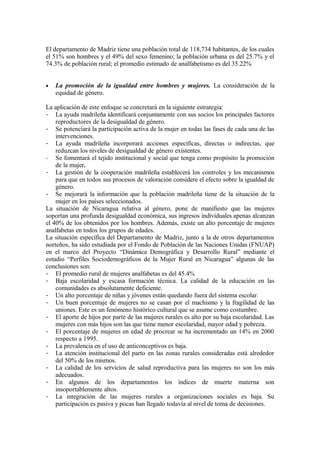 El departamento de Madriz tiene una población total de 118,734 habitantes, de los cuales
el 51% son hombres y el 49% del sexo femenino; la población urbana es del 25.7% y el
74.3% de población rural; el promedio estimado de analfabetismo es del 35.22%


•   La promoción de la igualdad entre hombres y mujeres. La consideración de la
    equidad de género.

La aplicación de este enfoque se concretará en la siguiente estrategia:
- La ayuda madrileña identificará conjuntamente con sus socios los principales factores
    reproductores de la desigualdad de género.
- Se potenciará la participación activa de la mujer en todas las fases de cada una de las
    intervenciones.
- La ayuda madrileña incorporará acciones específicas, directas o indirectas, que
    reduzcan los niveles de desigualdad de género existentes.
- Se fomentará el tejido institucional y social que tenga como propósito la promoción
    de la mujer.
- La gestión de la cooperación madrileña establecerá los controles y los mecanismos
    para que en todos sus procesos de valoración considere el efecto sobre la igualdad de
    género.
- Se mejorará la información que la población madrileña tiene de la situación de la
    mujer en los países seleccionados.
La situación de Nicaragua relativa al género, pone de manifiesto que las mujeres
soportan una profunda desigualdad económica, sus ingresos individuales apenas alcanzan
el 40% de los obtenidos por los hombres. Además, existe un alto porcentaje de mujeres
analfabetas en todos los grupos de edades.
La situación específica del Departamento de Madriz, junto a la de otros departamentos
norteños, ha sido estudiada por el Fondo de Población de las Naciones Unidas (FNUAP)
en el marco del Proyecto “Dinámica Demográfica y Desarrollo Rural” mediante el
estudio “Perfiles Sociodemográficos de la Mujer Rural en Nicaragua” algunas de las
conclusiones son:
- El promedio rural de mujeres analfabetas es del 45.4%
- Baja escolaridad y escasa formación técnica. La calidad de la educación en las
    comunidades es absolutamente deficiente.
- Un alto porcentaje de niñas y jóvenes están quedando fuera del sistema escolar.
- Un buen porcentaje de mujeres no se casan por el machismo y la fragilidad de las
    uniones. Este es un fenómeno histórico cultural que se asume como costumbre.
- El aporte de hijos por parte de las mujeres rurales es alto por su baja escolaridad. Las
    mujeres con más hijos son las que tiene menor escolaridad, mayor edad y pobreza.
- El porcentaje de mujeres en edad de procrear se ha incrementado un 14% en 2000
    respecto a 1995.
- La prevalencia en el uso de anticonceptivos es baja.
- La atención institucional del parto en las zonas rurales consideradas está alrededor
    del 50% de los mismos.
- La calidad de los servicios de salud reproductiva para las mujeres no son los más
    adecuados.
- En algunos de los departamentos los índices de muerte materna son
    insoportablemente altos.
- La integración de las mujeres rurales a organizaciones sociales es baja. Su
    participación es pasiva y pocas han llegado todavía al nivel de toma de decisiones.
 