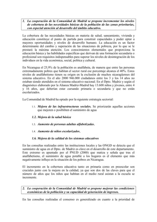 1. La cooperación de la Comunidad de Madrid se propone incrementar los niveles
   de cobertura de las necesidades básicas de la población de las zonas prioritarias,
   con especial atención al desarrollo del ámbito educativo.

La cobertura de las necesidades básicas en materia de salud, saneamiento, vivienda y
educación constituye el punto de partida para construir capacidades y poder optar a
mayores oportunidades y niveles de desarrollo humano. La educación es un factor
determinante del cambio y superación de las situaciones de pobreza, por lo que se le
prestará la máxima atención. Los conocimientos elementales que proporciona la
educación básica y las habilidades específicas que derivan de una formación secundaria o
profesional son requisitos indispensables para superar los niveles de desintegración de los
individuos en la vida económica, social, política y cultural.

En Nicaragua el 25,9% de la población es analfabeta, de manera que entre las personas
extremadamente pobres que habitan el sector rural ese porcentaje alcanza el 40%. Estos
niveles de analfabetismo tienen su origen en la exclusión de muchos nicaragüenses del
sistema educativo. En el año 2000 946.000 ciudadanos entre los 3 y los 14 años no
estaban siendo atendidos en el sistema educativo nacional. En el Dpto. Madriz y según el
diagnóstico elaborado por la Alianza Madriz-Madrid hay 13.600 niños y jóvenes, entre 4
y 16 años, que deberían estar cursando primaria o secundaria y que no están
escolarizados.

La Comunidad de Madrid ha optado por la siguiente estrategia sectorial:

       1.1. Mejora de las infraestructuras sociales. Se priorizarán aquellas acciones
            que mejoren o posibiliten el suministro de agua

       1.2. Mejora de la salud básica

       1.3. Aumento de personas adultas alfabetizadas,

       1.4. Aumento de niños escolarizados,

       1.6. Mejora de la calidad de los sistemas educativos

En las consultas realizadas entre las instituciones locales y las ONGD se detecta que el
suministro de agua en el Dpto. de Madriz es clave en el desarrollo de este departamento.
Este extremo es apuntado por el PNUD (2000) que matiza y señala que tras el
analfabetismo, el suministro de agua potable a los hogares es el elemento que más
negativamente influye en la situación de los pobres en Nicaragua.

El incremento en la cobertura educativa tanto en primaria como en preescolar son
cruciales junto con la mejora en la calidad, ya que son dos de las claves para que el
número de años que los niños que habitan en el medio rural asistan a la escuela se
incremente.


2. La cooperación de la Comunidad de Madrid se propone mejorar las condiciones
   económicas de la población y su capacidad de generación de ingresos.

En las consultas realizadas el consenso es generalizado en cuanto a la prioridad de
 