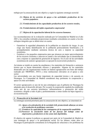 trabajar por la consecución de este objetivo y según la siguiente estrategia sectorial:

       2.1. Mejora de los servicios de apoyo a las actividades productivas de los
            sectores populares.

       2.3. Fortalecimiento de las capacidades productivas de los sectores rurales,

       2.6. Fortalecimiento del tejido organizativo empresarial

       2.7. Mejora de la capacitación laboral de los recursos humanos.

Las recomendaciones de la evaluación realizada por la Comunidad de Madrid en el año
2001 y las consultas realizadas proporcionan resultados coincidentes en cuanto a los dos
enfoques integrales que se deben tener en cuenta:

-   Garantizar la seguridad alimentaria de la población en situación de riesgo, lo que
    exige una buena identificación de la población potencialmente beneficiaria y el
    acompañamiento mediante asistencia técnica de cara a mejorar su capacidad
    económica.
-   Fortalecer a los pequeños empresarios para que alcancen un mejor aprovechamiento
    de los recursos existentes e innoven en cuanto a las actividades que se desarrollan de
    cara a mejorar su capacidad de generación de ingresos. En el caso de las actividades
    económicas de carácter agropecuario se apoyará la reconversión productiva.

Así mismo se tendrá en cuenta las enseñanzas y los materiales de formación o asistencia
técnica que se hayan demostrado eficaces y apropiados. Algunas de los materiales
destacados por las organizaciones locales en materia agropecuaria son fruto del trabajo
realizado por TROPISEC, INTA y otras instituciones relevantes en el apoyo a este
sector.
Las universidades son una fuente importante de capacidad técnica y de asesoría en
Nicaragua. La Comunidad de Madrid considerará muy pertinente su cooperación y
apoyo en estas actividades.

El sector agropecuario es uno de los ejes estratégicos que el gobierno de Nicaragua ha
adoptado para el desarrollo del país. Por su parte la cooperación española ha establecido
como uno de sus sectores prioritarios: infraestructuras y promoción del tejido
económico, dirigido a todo el país y preferentemente a zonas rurales de bajos ingresos y
en reconstrucción.

3. Promoción de la Sociedad civil
La estrategia sectorial prioritaria para la consecución de este objetivo, se concretará en:

      3.1. Apoyo a la articulación de la sociedad civil, promoviendo alianzas en torno
           a la resolución de problemas concretos.
      3.2. Fortalecer la capacidad de las contrapartes de la cooperación madrileña
      3.4.Favorecer la asociación tanto de las fuerzas del trabajo como de
           empresarios y productores en las zonas más deprimidas,

El objetivo de superar la pobreza se apoyará por parte de la Comunidad de Madrid en
esta estrategia de apoyo a la participación social. En los últimos veinte años en
Nicaragua la participación comunitaria en la búsqueda de soluciones a los problemas ha
 