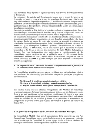 sido importante desde el punto de algunos sectores y en el proceso de fortalecimiento de
la democracia.
La población y la sociedad del Departamento Madriz son el centro del proceso de
desarrollo, por tanto, y como si se tratara de un enfoque horizontal, este objetivo está
muy relacionado con los principios operativos. El medio rural domina en el departamento
de Madriz. En este medio la población se encuentra muy dispersa en comunidades, por lo
que la articulación debe producirse primero intracomunidades y entre las comunidades y
las cabeceras municipales.
La estrategia sectorial se debe dirigir a la inclusión, mediante el empoderamiento. Que la
población llegue a ser consciente de sus derechos y deberes y supere una cultura de
asistencialismo y clientelismo y les liderar acciones para su propio desarrollo.
En las consultas realizadas en Somoto entre las Alcaldías se señalaba como prioritaria la
comunicación con los líderes comunitarios a la hora de definir las prioridades y las líneas
de trabajo. Desde un punto de vista más operativo se constató la existencia de
experiencias de actuación directa por parte de las comunidades en Somoto y a través del
TROPISEC y el subproyecto FODADEL (Fondos Descentralizados de Apoyo al
Desarrollo Local). El FODADEL, con el lema “Juntos por el desarrollo de nuestra
comunidad, se ha llevado a cabo en dos municipios del Dpto. Madriz: Palacagüina y
Somoto. Sus ejes fundamentales son: autogestión y empoderamiento de las
comunidades, mayor participación de la población meta –3.153 personas habían
participado a mediados de 2001-, acceso directo a los recursos –en junio de 2001 se
habían canalizado 600.000C$- y crear sinergias con otros proyectos e instituciones
estatales y cooperantes.

4. La cooperación de la Comunidad de Madrid se propone contribuir a fortalecer a
   las administraciones públicas descentralizadas

La Comunidad de Madrid se propone apoyar y colaborar con las instituciones públicas
más próximas a los ciudadanos y que desarrollen una gestión guiada por principios de
descentralización.

       4.1. Mejora de la gestión en las administraciones públicas
       4.2. Apoyo al desarrollo de prácticas y mecanismos participativos
       4.5 Apoyo a asociaciones de municipios u otras formas de coordinación.

Este objetivo en este caso hace referencia principalmente a las Alcaldías. En primer lugar
se considera necesario fortalecer sus capacidades de gestión, que en algún caso pueden
llegar a ser casi inexistentes en los municipios considerados. Si tienen ya una cierta
capacidad de gestión para asumir parte de las competencias transferidas – teniendo en
cuenta la situación de las Alcaldías y cómo se ha producido la transferencia de
competencias es posible afirmar que el grado de avance en el proceso de asunción no
llega al 50%.



6. La gestión de la cooperación de la Comunidad de Madrid en Nicaragua.

La Comunidad de Madrid velará por el mantenimiento de la perspectiva de este Plan
Estratégico de Actuación de manera que todos los proyectos, los programas y cualquier
otra actuación que la Comunidad de Madrid apoye tienda a alcanzar mediante las
estrategias seleccionadas los correspondientes objetivos de desarrollo.
 