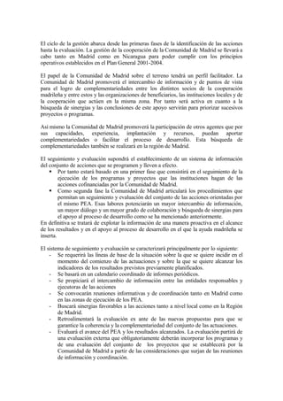 El ciclo de la gestión abarca desde las primeras fases de la identificación de las acciones
hasta la evaluación. La gestión de la cooperación de la Comunidad de Madrid se llevará a
cabo tanto en Madrid como en Nicaragua para poder cumplir con los principios
operativos establecidos en el Plan General 2001-2004.

El papel de la Comunidad de Madrid sobre el terreno tendrá un perfil facilitador. La
Comunidad de Madrid promoverá el intercambio de información y de puntos de vista
para el logro de complementariedades entre los distintos socios de la cooperación
madrileña y entre estos y las organizaciones de beneficiarios, las instituciones locales y de
la cooperación que actúen en la misma zona. Por tanto será activa en cuanto a la
búsqueda de sinergias y las conclusiones de este apoyo servirán para priorizar sucesivos
proyectos o programas.

Así mismo la Comunidad de Madrid promoverá la participación de otros agentes que por
sus capacidades, experiencia, implantación y recursos, puedan aportar
complementariedades o facilitar el proceso de desarrollo. Esta búsqueda de
complementariedades también se realizará en la región de Madrid.

El seguimiento y evaluación supondrá el establecimiento de un sistema de información
del conjunto de acciones que se programen y lleven a efecto.
     Por tanto estará basado en una primer fase que consistirá en el seguimiento de la
         ejecución de los programas y proyectos que las instituciones hagan de las
         acciones cofinanciadas por la Comunidad de Madrid.
     Como segunda fase la Comunidad de Madrid articulará los procedimientos que
         permitan un seguimiento y evaluación del conjunto de las acciones orientadas por
         el mismo PEA. Esas labores potenciarán un mayor intercambio de información,
         un mayor diálogo y un mayor grado de colaboración y búsqueda de sinergias para
         el apoyo al proceso de desarrollo como se ha mencionado anteriormente.
En definitiva se tratará de explotar la información de una manera proactiva en el alcance
de los resultados y en el apoyo al proceso de desarrollo en el que la ayuda madrileña se
inserta.

El sistema de seguimiento y evaluación se caracterizará principalmente por lo siguiente:
    - Se requerirá las líneas de base de la situación sobre la que se quiere incidir en el
        momento del comienzo de las actuaciones y sobre la que se quiere alcanzar los
        indicadores de los resultados previstos previamente planificados.
    - Se basará en un calendario coordinado de informes periódicos.
    - Se propiciará el intercambio de información entre las entidades responsables y
        ejecutoras de las acciones
    - Se convocarán reuniones informativas y de coordinación tanto en Madrid como
        en las zonas de ejecución de los PEA.
    - Buscará sinergias favorables a las acciones tanto a nivel local como en la Región
        de Madrid.
    - Retroalimentará la evaluación ex ante de las nuevas propuestas para que se
        garantice la coherencia y la complementariedad del conjunto de las actuaciones.
    - Evaluará el avance del PEA y los resultados alcanzados. La evaluación partirá de
        una evaluación externa que obligatoriamente deberán incorporar los programas y
        de una evaluación del conjunto de los proyectos que se establecerá por la
        Comunidad de Madrid a partir de las consideraciones que surjan de las reuniones
        de información y coordinación.
 