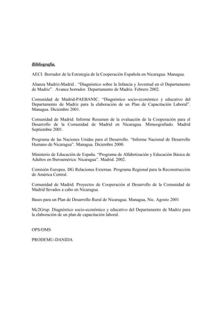 Bibliografía.

AECI. Borrador de la Estrategia de la Cooperación Española en Nicaragua. Managua.

Alianza Madriz-Madrid . “Diagnóstico sobre la Infancia y Juventud en el Departamento
de Madriz”. Avance borrador. Departamento de Madriz. Febrero 2002.

Comunidad de Madrid-PAEBANIC. “Diagnóstico socio-económico y educativo del
Departamento de Madriz para la elaboración de un Plan de Capacitación Laboral”.
Managua. Diciembre 2001.

Comunidad de Madrid. Informe Resumen de la evaluación de la Cooperación para el
Desarrollo de la Comunidad de Madrid en Nicaragua. Mimeografiado. Madrid
Septiembre 2001.

Programa de las Naciones Unidas para el Desarrollo. “Informe Nacional de Desarrollo
Humano de Nicaragua”. Managua. Diciembre 2000.

Ministerio de Educación de España. “Programa de Alfabetización y Educación Básica de
Adultos en Iberoamérica: Nicaragua”. Madrid. 2002.

Comisión Europea. DG Relaciones Externas. Programa Regional para la Reconstrucción
de América Central.

Comunidad de Madrid. Proyectos de Cooperación al Desarrollo de la Comunidad de
Madrid llevados a cabo en Nicaragua.

Bases para un Plan de Desarrollo Rural de Nicaragua. Managua, Nic. Agosto 2001

Mc2Grup. Diagnóstico socio-económico y educativo del Departamento de Madriz para
la elaboración de un plan de capacitación laboral.


OPS/OMS

PRODEMU-DANIDA
 
