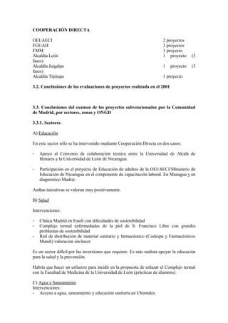 COOPERACIÓN DIRECTA

OEI/AECI                                                                2 proyectos
FGUAH                                                                   3 proyectos
FMM                                                                     1 proyecto
Alcaldía León                                                           1 proyecto     (3
fases)
Alcaldía Juigalpa                                                       1   proyecto   (3
fases)
Alcaldía Tipitapa                                                       1 proyecto

3.2. Conclusiones de las evaluaciones de proyectos realizada en el 2001



3.3. Conclusiones del examen de los proyectos subvencionados por la Comunidad
de Madrid, por sectores, zonas y ONGD

3.3.1. Sectores

A) Educación

En este sector sólo se ha intervenido mediante Cooperación Directa en dos casos:

-   Apoyo al Convenio de colaboración técnica entre la Universidad de Alcalá de
    Henares y la Universidad de León de Nicaragua.

-   Participación en el proyecto de Educación de adultos de la OEI/AECI/Ministerio de
    Educación de Nicaragua en el componente de capacitación laboral. En Managua y en
    diagnóstico Madriz.

Ambas iniciativas se valoran muy positivamente.

B) Salud

Intervenciones:

-   Clínica Madrid en Estelí con dificultades de sostenibilidad
-   Complejo termal enfermedades de la piel de S. Francisco Libre con grandes
    problemas de sostenibilidad
-   Red de distribución de material sanitario y farmacéutico (Codespa y Farmacéuticos
    Mundi) valoración sin hacer

Es un sector difícil por las inversiones que requiere. Es más realista apoyar la educación
para la salud y la prevención.

Habría que hacer un esfuerzo para incidir en la propuesta de enlazar el Complejo termal
con la Facultad de Medicina de la Universidad de León (prácticas de alumnos).

C) Agua y Saneamiento
Intervenciones:
- Acceso a agua, saneamiento y educación sanitaria en Chontales.
 