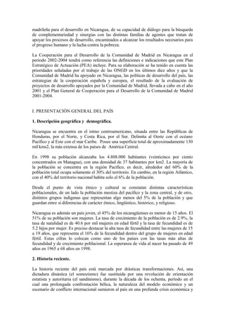 madrileña para el desarrollo en Nicaragua, de su capacidad de diálogo para la búsqueda
de complementariedad y sinergias con las distintas familias de agentes que tratan de
apoyar los procesos de desarrollo, encaminados a alcanzar los resultados necesarios para
el progreso humano y la lucha contra la pobreza.

La Cooperación para el Desarrollo de la Comunidad de Madrid en Nicaragua en el
periodo 2002-2004 tendrá como referencia las definiciones e indicaciones que este Plan
Estratégico de Actuación (PEA) incluye. Para su elaboración se ha tenido en cuenta las
prioridades señaladas por el trabajo de las ONGD en los últimos diez años y que la
Comunidad de Madrid ha apoyado en Nicaragua, las políticas de desarrollo del país, las
estrategias de la cooperación española y europea, el resultado de la evaluación de
proyectos de desarrollo apoyados por la Comunidad de Madrid, llevada a cabo en el año
2001 y el Plan General de Cooperación para el Desarrollo de la Comunidad de Madrid
2001-2004.


I. PRESENTACIÓN GENERAL DEL PAÍS

1. Descripción geográfica y demográfica.

Nicaragua se encuentra en el istmo centroamericano, situada entre las Repúblicas de
Honduras, por el Norte, y Costa Rica, por el Sur. Delimita al Oeste con el océano
Pacífico y al Este con el mar Caribe. Posee una superficie total de aproximadamente 130
mil kms2, la más extensa de los países de América Central.

En 1998 su población alcanzaba los 4.808.000 habitantes (veinticinco por ciento
concentrados en Managua), con una densidad de 37 habitantes por km2. La mayoría de
la población se concentra en la región Pacífico, es decir, alrededor del 60% de la
población total ocupa solamente el 30% del territorio. En cambio, en la región Atlántico,
con el 40% del territorio nacional habita solo el 6% de la población.

Desde el punto de vista étnico y cultural se constatan distintas características
poblacionales, de un lado la población mestiza del pacífico y la zona central, y de otro,
distintos grupos indígenas que representan algo menos del 5% de la población y que
guardan entre sí diferencias de carácter étnico, lingüístico, histórico, y religioso.

Nicaragua es además un país joven, el 45% de los nicaragüenses es menor de 15 años. El
51% de su población son mujeres. La tasa de crecimiento de la población es de 2.9%, la
tasa de natalidad es de 40.6 por mil mujeres en edad fértil y la tasa de fecundidad es de
5.2 hijos por mujer. Es preciso destacar la alta tasa de fecundidad entre las mujeres de 15
a 19 años, que representa el 16% de la fecundidad dentro del grupo de mujeres en edad
fértil. Estas cifras lo colocan como uno de los países con las tasas más altas de
fecundidad y de crecimiento poblacional. La esperanza de vida al nacer ha pasado de 49
años en 1965 a 68 años en 1998.

2. Historia reciente.

La historia reciente del país está marcada por drásticas transformaciones. Así, una
dictadura dinástica (el somozismo) fue sustituida por una revolución de orientación
estatista y autoritaria (el sandinismo), durante la década de los ochenta, período en el
cual una prolongada confrontación bélica, la naturaleza del modelo económico y un
escenario de conflicto internacional sumieron al país en una profunda crisis económica y
 