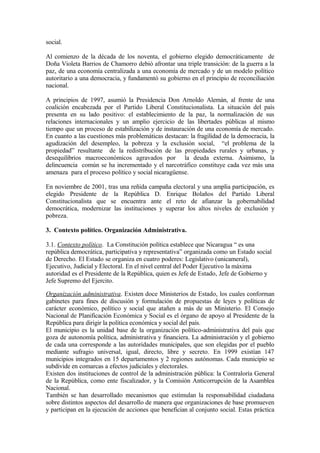 social.

Al comienzo de la década de los noventa, el gobierno elegido democráticamente de
Doña Violeta Barrios de Chamorro debió afrontar una triple transición: de la guerra a la
paz, de una economía centralizada a una economía de mercado y de un modelo político
autoritario a una democracia, y fundamentó su gobierno en el principio de reconciliación
nacional.

A principios de 1997, asumió la Presidencia Don Arnoldo Alemán, al frente de una
coalición encabezada por el Partido Liberal Constitucionalista. La situación del país
presenta en su lado positivo: el establecimiento de la paz, la normalización de sus
relaciones internacionales y un amplio ejercicio de las libertades públicas al mismo
tiempo que un proceso de estabilización y de instauración de una economía de mercado.
En cuanto a las cuestiones más problemáticas destacan: la fragilidad de la democracia, la
agudización del desempleo, la pobreza y la exclusión social, “el problema de la
propiedad” resultante de la redistribución de las propiedades rurales y urbanas, y
desequilibrios macroeconómicos agravados por la deuda externa. Asimismo, la
delincuencia común se ha incrementado y el narcotráfico constituye cada vez más una
amenaza para el proceso político y social nicaragüense.

En noviembre de 2001, tras una reñida campaña electoral y una amplia participación, es
elegido Presidente de la República D. Enrique Bolaños del Partido Liberal
Constitucionalista que se encuentra ante el reto de afianzar la gobernabilidad
democrática, modernizar las instituciones y superar los altos niveles de exclusión y
pobreza.

3. Contexto político. Organización Administrativa.

3.1. Contexto político. La Constitución política establece que Nicaragua “ es una
república democrática, participativa y representativa” organizada como un Estado social
de Derecho. El Estado se organiza en cuatro poderes: Legislativo (unicameral),
Ejecutivo, Judicial y Electoral. En el nivel central del Poder Ejecutivo la máxima
autoridad es el Presidente de la República, quien es Jefe de Estado, Jefe de Gobierno y
Jefe Supremo del Ejercito.

Organización administrativa. Existen doce Ministerios de Estado, los cuales conforman
gabinetes para fines de discusión y formulación de propuestas de leyes y políticas de
carácter económico, político y social que atañen a más de un Ministerio. El Consejo
Nacional de Planificación Económica y Social es el órgano de apoyo al Presidente de la
República para dirigir la política económica y social del país.
El municipio es la unidad base de la organización político-administrativa del país que
goza de autonomía política, administrativa y financiera. La administración y el gobierno
de cada una corresponde a las autoridades municipales, que son elegidas por el pueblo
mediante sufragio universal, igual, directo, libre y secreto. En 1999 existían 147
municipios integrados en 15 departamentos y 2 regiones autónomas. Cada municipio se
subdivide en comarcas a efectos judiciales y electorales.
Existen dos instituciones de control de la administración pública: la Contraloría General
de la República, como ente fiscalizador, y la Comisión Anticorrupción de la Asamblea
Nacional.
También se han desarrollado mecanismos que estimulan la responsabilidad ciudadana
sobre distintos aspectos del desarrollo de manera que organizaciones de base promueven
y participan en la ejecución de acciones que benefician al conjunto social. Estas práctica
 