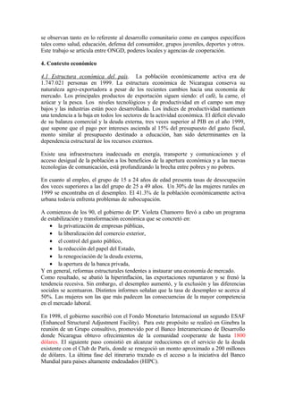 se observan tanto en lo referente al desarrollo comunitario como en campos específicos
tales como salud, educación, defensa del consumidor, grupos juveniles, deportes y otros.
Este trabajo se articula entre ONGD, poderes locales y agencias de cooperación.

4. Contexto económico

4.1 Estructura económica del país. La población económicamente activa era de
1.747.021 personas en 1999. La estructura económica de Nicaragua conserva su
naturaleza agro-exportadora a pesar de los recientes cambios hacia una economía de
mercado. Los principales productos de exportación siguen siendo: el café, la carne, el
azúcar y la pesca. Los niveles tecnológicos y de productividad en el campo son muy
bajos y las industrias están poco desarrolladas. Los índices de productividad mantienen
una tendencia a la baja en todos los sectores de la actividad económica. El déficit elevado
de su balanza comercial y la deuda externa, tres veces superior al PIB en el año 1999,
que supone que el pago por intereses ascienda al 15% del presupuesto del gasto fiscal,
monto similar al presupuesto destinado a educación, han sido determinantes en la
dependencia estructural de los recursos externos.

Existe una infraestructura inadecuada en energía, transporte y comunicaciones y el
acceso desigual de la población a los beneficios de la apertura económica y a las nuevas
tecnologías de comunicación, está profundizando la brecha entre pobres y no pobres.

En cuanto al empleo, el grupo de 15 a 24 años de edad presenta tasas de desocupación
dos veces superiores a las del grupo de 25 a 49 años. Un 30% de las mujeres rurales en
1999 se encontraba en el desempleo. El 41.3% de la población económicamente activa
urbana todavía enfrenta problemas de subocupación.

A comienzos de los 90, el gobierno de Dª. Violeta Chamorro llevó a cabo un programa
de estabilización y transformación económica que se concretó en:
    • la privatización de empresas públicas,
    • la liberalización del comercio exterior,
    • el control del gasto público,
    • la reducción del papel del Estado,
    • la renegociación de la deuda externa,
    • la apertura de la banca privada,
Y en general, reformas estructurales tendentes a instaurar una economía de mercado.
Como resultado, se abatió la hiperinflación, las exportaciones repuntaron y se frenó la
tendencia recesiva. Sin embargo, el desempleo aumentó, y la exclusión y las diferencias
sociales se acentuaron. Distintos informes señalan que la tasa de desempleo se acerca al
50%. Las mujeres son las que más padecen las consecuencias de la mayor competencia
en el mercado laboral.

En 1998, el gobierno suscribió con el Fondo Monetario Internacional un segundo ESAF
(Enhanced Structural Adjustment Facility). Para este propósito se realizó en Ginebra la
reunión de un Grupo consultivo, promovido por el Banco Interamericano de Desarrollo
donde Nicaragua obtuvo ofrecimientos de la comunidad cooperante de hasta 1800
dólares. El siguiente paso consistió en alcanzar reducciones en el servicio de la deuda
existente con el Club de París, donde se renegoció un monto aproximado a 200 millones
de dólares. La última fase del itinerario trazado es el acceso a la iniciativa del Banco
Mundial para países altamente endeudados (HIPC).
 
