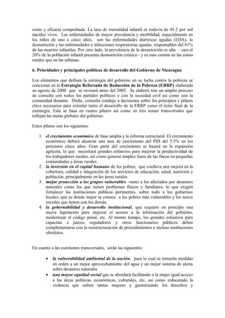 costo y eficacia comprobada. La tasa de mortalidad infantil es todavía de 45.2 por mil
nacidos vivos. Las enfermedades de mayor prevalencia y morbilidad, especialmente en
los niños de uno a cinco años, son las enfermedades diarreicas agudas (EDA), la
desnutrición y las enfermedades e infecciones respiratorias agudas, responsables del 81%
de las muertes infantiles. Por otro lado, la prevalencia de la desnutrición es alta. – casi el
20% de la población infantil presenta desnutrición crónica - y es más común en las zonas
rurales que en las urbanas.

6. Prioridades y principales políticas de desarrollo del Gobierno de Nicaragua

Los elementos que definen la estrategia del gobierno en su lucha contra la pobreza se
concretan en la Estrategia Reforzada de Reducción de la Pobreza (ERRP) elaborada
en agosto de 2000 que se revisará antes del 2005. Se elaboró tras un amplio proceso
de consulta con todos los partidos políticos y con la sociedad civil así como con la
comunidad donante. Dicha consulta condujo a decisiones sobre los principios y pilares
clave necesarios para orientar tanto el desarrollo de la ERRP como el éxito final de la
estrategia. Esta se basa en cuatro pilares así como en tres temas transversales que
reflejan las metas globales del gobierno.

Estos pilares son los siguientes:

   1. el crecimiento económico de base amplia y la reforma estructural. El crecimiento
      económico deberá alcanzar una tasa de crecimiento del PIB del 5.5% en los
      próximos cinco años. Gran parte del crecimiento se basará en la expansión
      agrícola, lo que necesitará grandes esfuerzos para mejorar la productividad de
      los trabajadores rurales, así como generar empleo fuera de las fincas en pequeñas
      comunidades y áreas rurales.
   2. la inversión en el capital humano de los pobres, que conlleva una mejora en la
      cobertura, calidad e integración de los servicios de educación, salud, nutrición y
      población, principalmente en las áreas rurales.
   3. mejor protección a los grupos vulnerables –tanto a los afectados por desastres
      naturales como los que tienen problemas físicos y familiares- lo que exigirá
      fortalecer las instituciones públicas pertinentes, sobre todo a los gobiernos
      locales, que es donde mejor se conoce a los pobres más vulnerables y los nexos
      sociales que tienen con los demás.
   4. la gobernabilidad y desarrollo institucional, que requiere en principio una
      nueva legislación para mejorar el acceso a la información del gobierno,
      modernizar el código penal, etc. Al mismo tiempo, los grandes esfuerzos para
      capacitar a jueces, reguladores y otros funcionarios públicos deben
      complementarse con la reestructuración de procedimientos e incluso instituciones
      obsoletos.


En cuanto a las cuestiones transversales, serán las siguientes:

       •   la vulnerabilidad ambiental de la nación, para lo cual se tomarán medidas
           en orden a un mejor aprovechamiento del agua y un mejor sistema de alerta
           sobre desastres naturales
       •   una mayor equidad social que se abordará facilitando a la mujer igual acceso
           a las áreas políticas, económicas, culturales, etc, así como reduciendo la
           violencia que sufren tantas mujeres y garantizando los derechos y
 