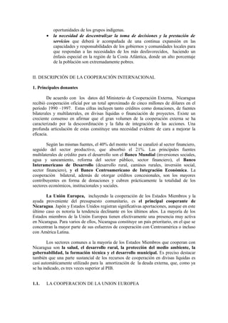 oportunidades de los grupos indígenas.
       •   la necesidad de descentralizar la toma de decisiones y la prestación de
           servicios que deberá ir acompañada de una continua expansión en las
           capacidades y responsabilidades de los gobiernos y comunidades locales para
           que respondan a las necesidades de los más desfavorecidos, haciendo un
           énfasis especial en la región de la Costa Atlántica, donde un alto porcentaje
           de la población son extremadamente pobres.


II. DESCRIPCIÓN DE LA COOPERACIÓN INTERNACIONAL

1. Principales donantes

        De acuerdo con los datos del Ministerio de Cooperación Externa, Nicaragua
recibió cooperación oficial por un total aproximado de cinco millones de dólares en el
período 1990 –1997. Estas cifras incluyen tanto créditos como donaciones, de fuentes
bilaterales y multilaterales, en divisas líquidas o financiación de proyectos. Existe un
creciente consenso en afirmar que el gran volumen de la cooperación externa se ha
caracterizado por la descoordinación y la falta de integración de las acciones. Una
profunda articulación de estas constituye una necesidad evidente de cara a mejorar la
eficacia.

        Según las mismas fuentes, el 40% del monto total se canalizó al sector financiero,
seguido del sector productivo, que absorbió el 21%. Las principales fuentes
multilaterales de crédito para el desarrollo son el Banco Mundial (inversiones sociales,
agua y saneamiento, reforma del sector público, sector financiero), el Banco
Interamericano de Desarrollo (desarrollo rural, caminos rurales, inversión social,
sector financiero), y el Banco Centroamericano de Integración Económica. La
cooperación bilateral, además de otorgar créditos concesionales, son los mayores
contribuyentes en forma de donaciones y cubren prácticamente la totalidad de los
sectores económicos, institucionales y sociales.

       La Unión Europea, incluyendo la cooperación de los Estados Miembros y la
ayuda proveniente del presupuesto comunitario, es el principal cooperante de
Nicaragua. Japón y Estados Unidos registran significativas aportaciones, aunque en este
último caso es notoria la tendencia declinante en los últimos años. La mayoría de los
Estados miembros de la Unión Europea tienen efectivamente una presencia muy activa
en Nicaragua. Para varios de ellos, Nicaragua constituye un país prioritario, en el que se
concentran la mayor parte de sus esfuerzos de cooperación con Centroamérica o incluso
con América Latina.

        Los sectores comunes a la mayoría de los Estados Miembros que cooperan con
Nicaragua son la salud, el desarrollo rural, la protección del medio ambiente, la
gobernabilidad, la formación técnica y el desarrollo municipal. Es preciso destacar
también que una parte sustancial de los recursos de cooperación en divisas líquidas es
casi automáticamente utilizado para la amortización de la deuda externa, que, como ya
se ha indicado, es tres veces superior al PIB.


1.1.   LA COOPERACION DE LA UNION EUROPEA
 