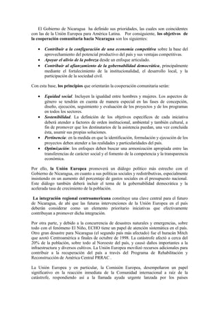 El Gobierno de Nicaragua ha definido sus prioridades, las cuales son coincidentes
con las de la Unión Europea para América Latina. Por consiguiente, los objetivos de
la cooperación comunitaria hacia Nicaragua son los siguientes:

   •   Contribuir a la configuración de una economía competitiva sobre la base del
       aprovechamiento del potencial productivo del país y sus ventajas competitivas.
   •   Apoyar el alivio de la pobreza desde un enfoque articulado.
   •   Contribuir al afianzamiento de la gobernabilidad democrática, principalmente
       mediante el fortalecimiento de la institucionalidad, el desarrollo local, y la
       participación de la sociedad civil.

Con esta base, los principios que orientarán la cooperación comunitaria serán:

   •   Equidad social. Incluyen la igualdad entre hombres y mujeres. Los aspectos de
       género se tendrán en cuenta de manera especial en las fases de concepción,
       diseño, ejecución, seguimiento y evaluación de los proyectos y de los programas
       en todos los sectores.
   •   Sostenibilidad. La definición de los objetivos específicos de cada iniciativa
       deberá atender a factores de orden institucional, ambiental y también cultural, a
       fin de promover que los destinatarios de la asistencia puedan, una vez concluida
       ésta, asumir sus propias soluciones.
   •   Pertinencia: en la medida en que la identificación, formulación y ejecución de los
       proyectos deben atender a las realidades y particularidades del país.
   •   Optimización: los enfoques deben buscar una armonización apropiada entre las
       transferencias de carácter social y el fomento de la competencia y la transparencia
       económica.

Por ello, la Unión Europea promoverá un diálogo político más estrecho con el
Gobierno de Nicaragua, en cuanto a sus políticas sociales y redistributivas, especialmente
insistiendo en un aumento del porcentaje de gastos sociales en el presupuesto nacional.
Este diálogo también deberá incluir el tema de la gobernabilidad democrática y la
acelerada tasa de crecimiento de la población.

 La integración regional centroamericana constituye una clave central para el futuro
de Nicaragua, de ahí que las futuras intervenciones de la Unión Europea en el país
deberán considerar como un elemento prioritario iniciativas que efectivamente
contribuyan a promover dicha integración.

Por otra parte, y debido a la concurrencia de desastres naturales y emergencias, sobre
todo con el fenómeno El Niño, ECHO tiene un papel de atención sistemática en el país.
Otro gran desastre para Nicaragua (el segundo país más afectado) fue el huracán Mitch
que azotó Centroamérica a finales de octubre de 1998. La catástrofe afectó a cerca del
20% de la población, sobre todo al Noroeste del país, y causó daños importantes a la
infraestructura y diversos cultivos. La Unión Europea movilizó recursos adicionales para
contribuir a la recuperación del país a través del Programa de Rehabilitación y
Reconstrucción de América Central PRRAC .

La Unión Europea y en particular, la Comisión Europea, desempeñaron un papel
significativo en la reacción inmediata de la Comunidad internacional a raíz de la
catástrofe, respondiendo así a la llamada ayuda urgente lanzada por los países
 